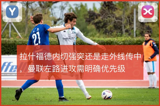 拉什福德内切强突还是走外线传中，曼联左路进攻需明确优先级