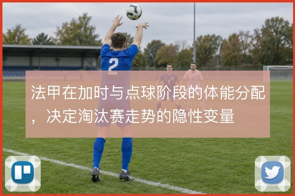 法甲在加时与点球阶段的体能分配,决定淘汰赛走势的隐性变量