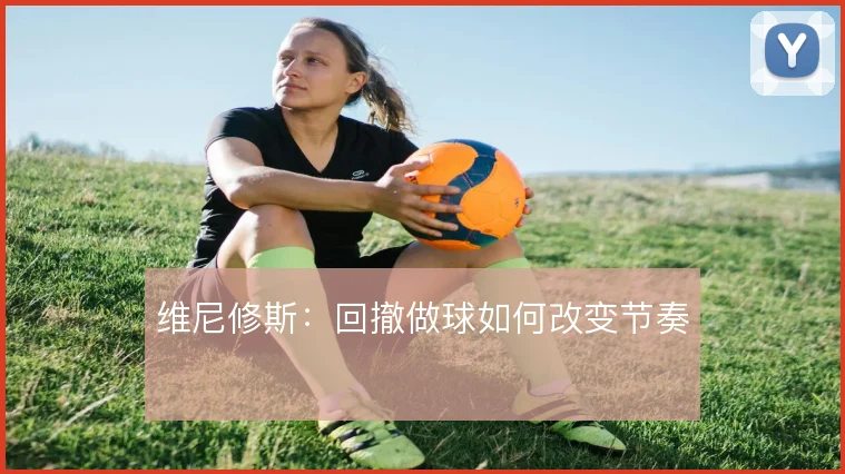 维尼修斯:回撤做球如何改变节奏