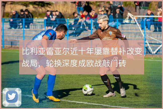 比利亚雷亚尔近十年屡靠替补改变战局,轮换深度成欧战敲门砖