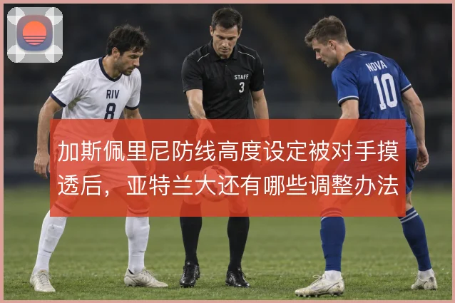 加斯佩里尼防线高度设定被对手摸透后,亚特兰大还有哪些调整办法