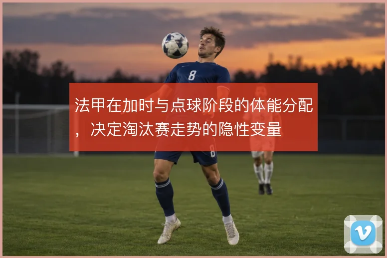 法甲在加时与点球阶段的体能分配，决定淘汰赛走势的隐性变量