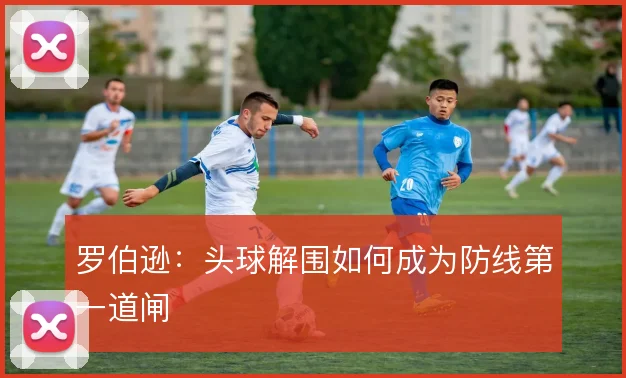 罗伯逊:头球解围如何成为防线第一道闸