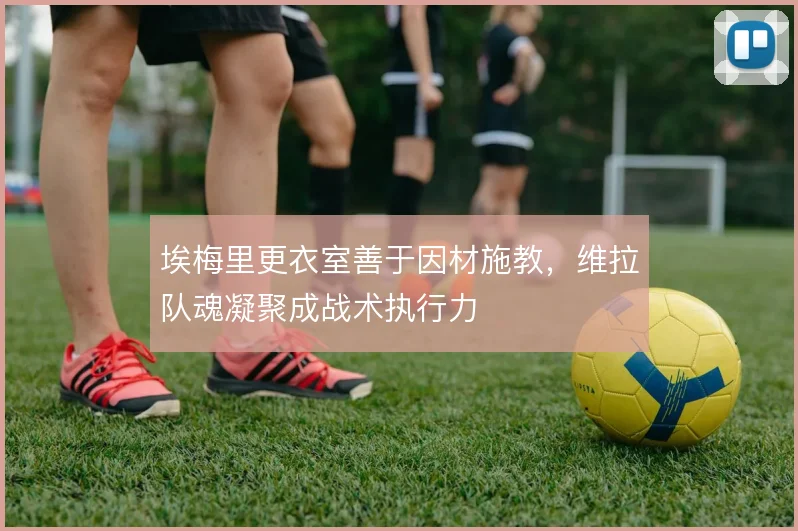 埃梅里更衣室善于因材施教，维拉队魂凝聚成战术执行力