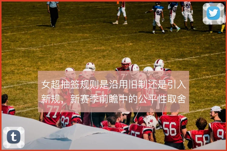 女超抽签规则是沿用旧制还是引入新规，新赛季前瞻中的公平性取舍