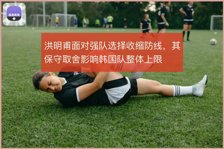 洪明甫面对强队选择收缩防线,其保守取舍影响韩国队整体上限