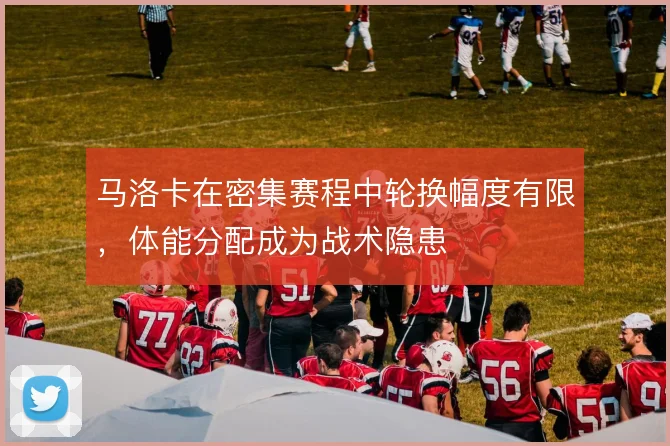 马洛卡在密集赛程中轮换幅度有限，体能分配成为战术隐患