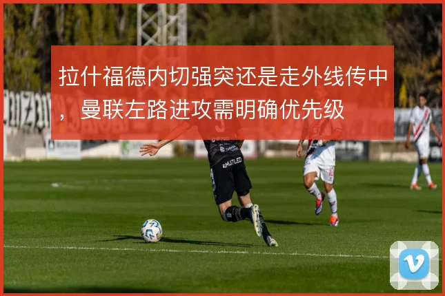 拉什福德内切强突还是走外线传中,曼联左路进攻需明确优先级