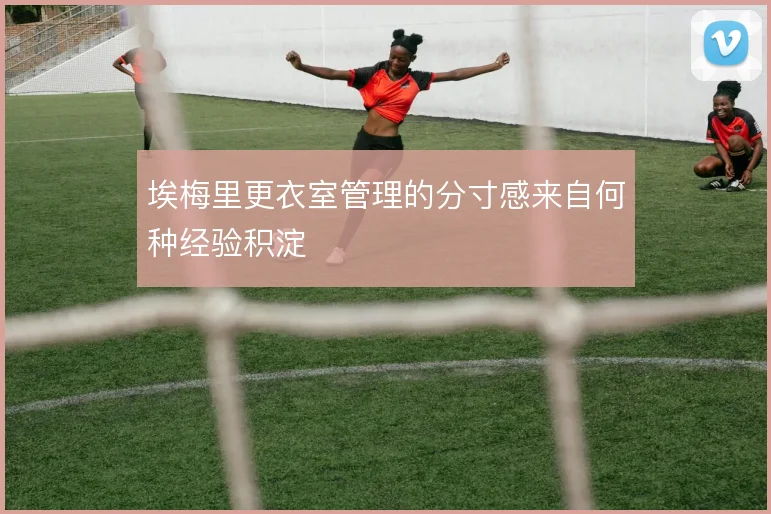 埃梅里更衣室管理的分寸感来自何种经验积淀
