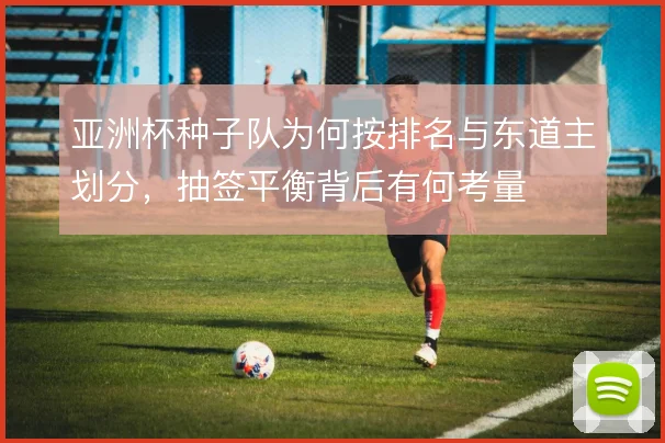 亚洲杯种子队为何按排名与东道主划分，抽签平衡背后有何考量