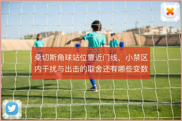 桑切斯角球站位靠近门线,小禁区内干扰与出击的取舍还有哪些变数