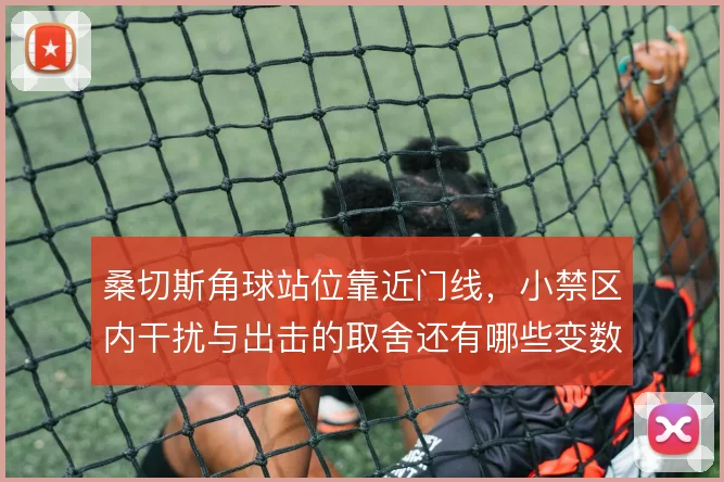 桑切斯角球站位靠近门线，小禁区内干扰与出击的取舍还有哪些变数