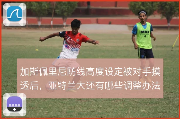 加斯佩里尼防线高度设定被对手摸透后，亚特兰大还有哪些调整办法