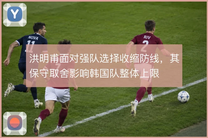 洪明甫面对强队选择收缩防线,其保守取舍影响韩国队整体上限
